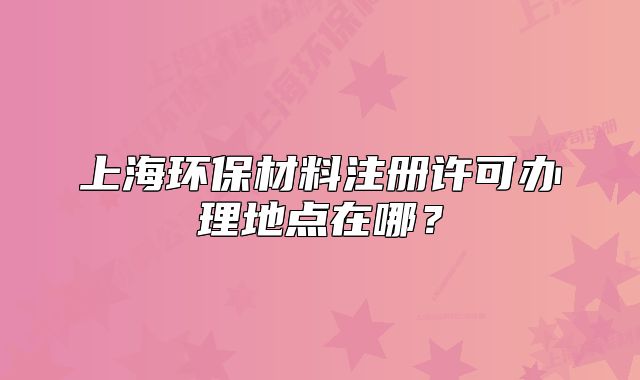 上海环保材料注册许可办理地点在哪?