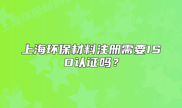 上海环保材料注册需要ISO认证吗?