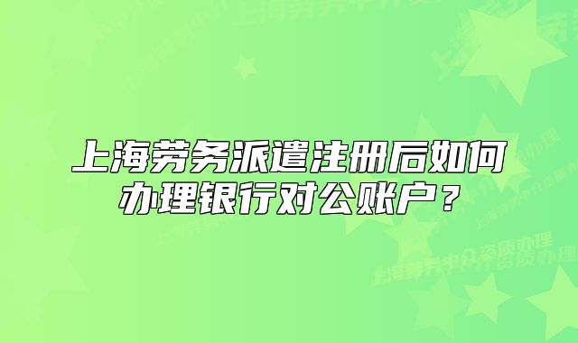 上海劳务派遣注册后如何办理银行对公账户?