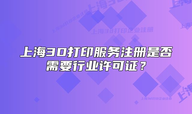上海3D打印服务注册是否需要行业许可证?