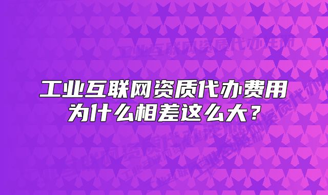 工业互联网资质代办费用为什么相差这么大?