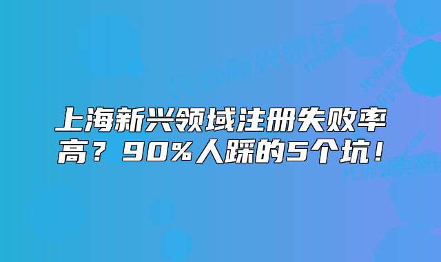 上海新兴领域注册失败率高？90%人踩的5个坑！