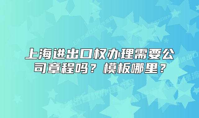 上海进出口权办理需要公司章程吗?模板哪里?