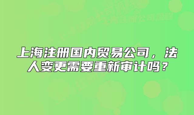 上海注册国内贸易公司,法人变更需要重新审计吗?