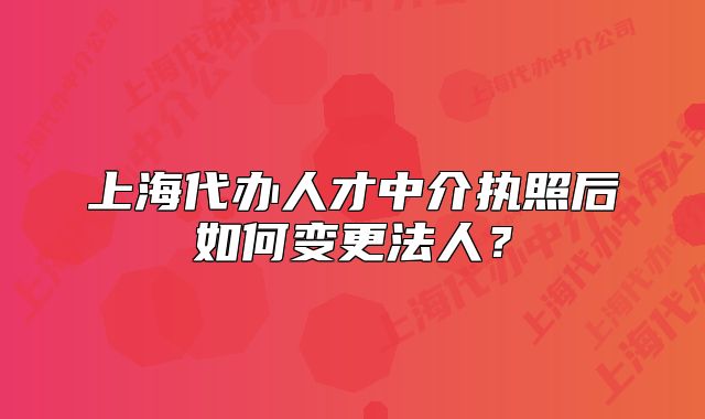 上海代办人才中介执照后如何变更法人?