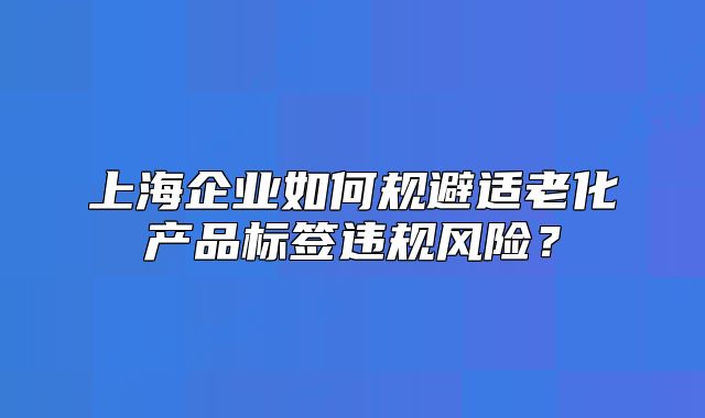 上海企业如何规避适老化产品标签违规风险？
