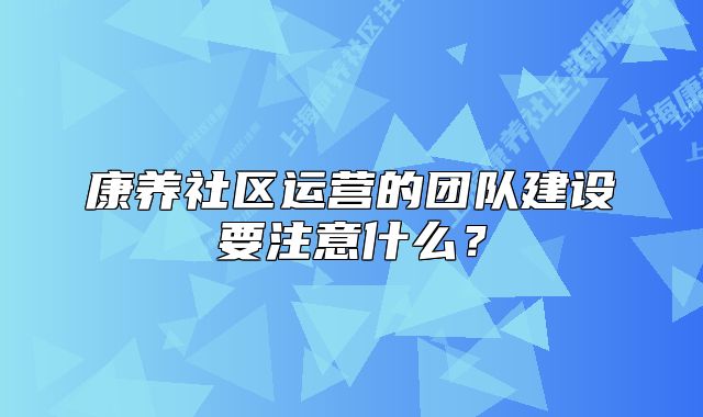 康养社区运营的团队建设要注意什么？