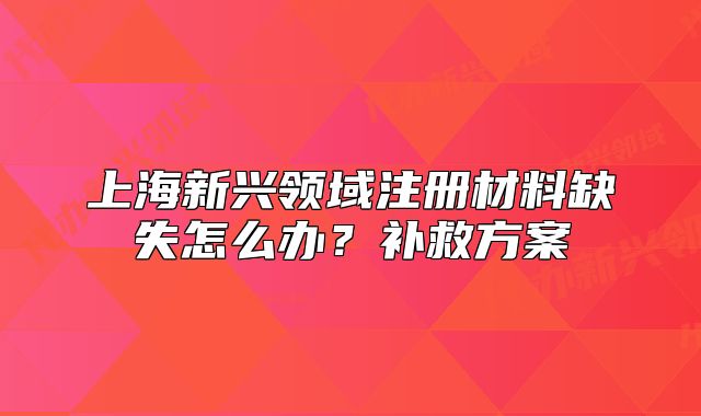 上海新兴领域注册材料缺失怎么办?补救方案