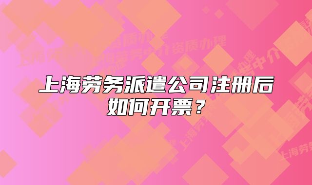 上海劳务派遣公司注册后如何开票？