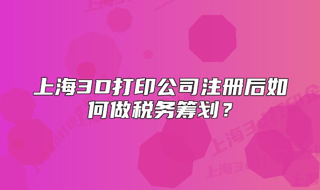 上海3D打印公司注册后如何做税务筹划?