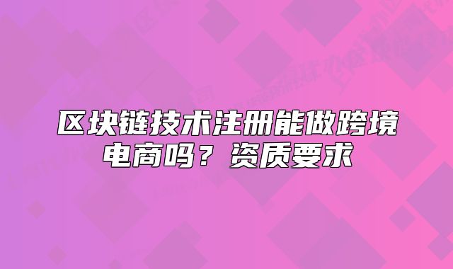 区块链技术注册能做跨境电商吗？资质要求