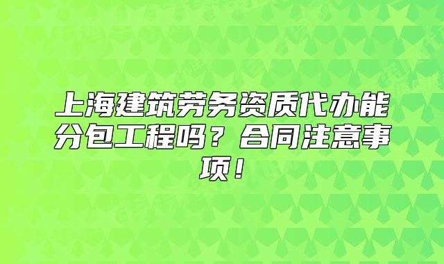 上海建筑劳务资质代办能分包工程吗?合同注意事项!
