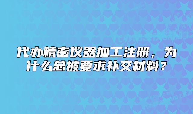 代办精密仪器加工注册，为什么总被要求补交材料？