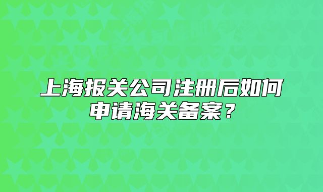 上海报关公司注册后如何申请海关备案?