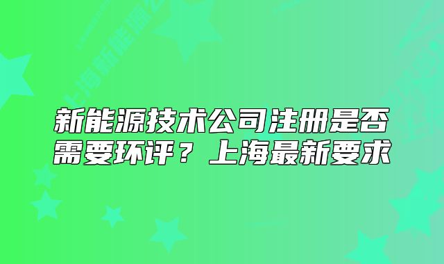 新能源技术公司注册是否需要环评?上海最新要求