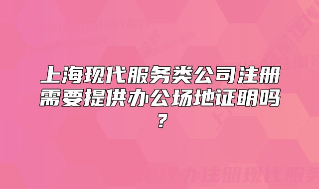 上海现代服务类公司注册需要提供办公场地证明吗?