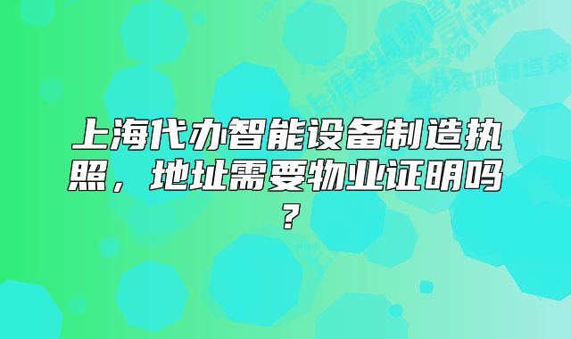 上海代办智能设备制造执照,地址需要物业证明吗?