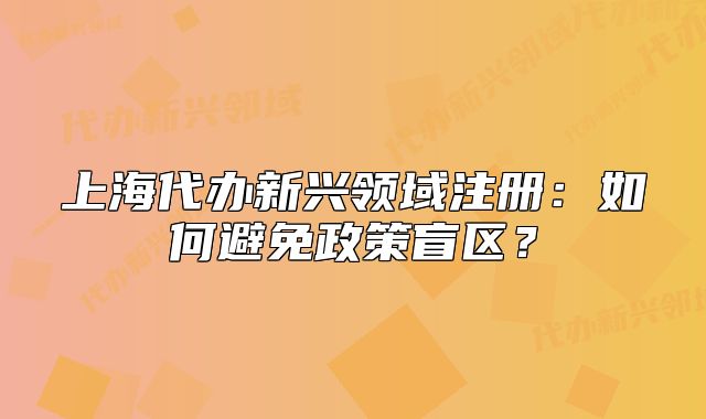 上海代办新兴领域注册:如何避免政策盲区?
