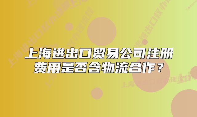 上海进出口贸易公司注册费用是否含物流合作?