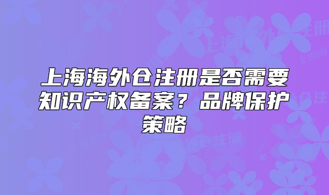 上海海外仓注册是否需要知识产权备案?品牌保护策略