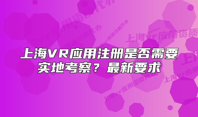 上海VR应用注册是否需要实地考察?最新要求