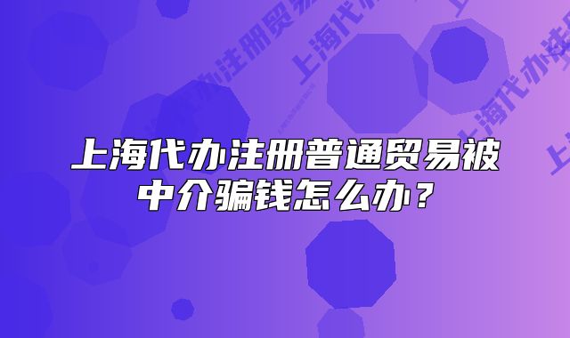 上海代办注册普通贸易被中介骗钱怎么办?