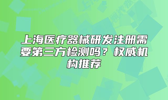 上海医疗器械研发注册需要第三方检测吗?权威机构推荐