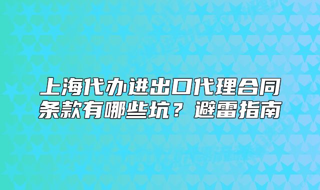 上海代办进出口代理合同条款有哪些坑?避雷指南