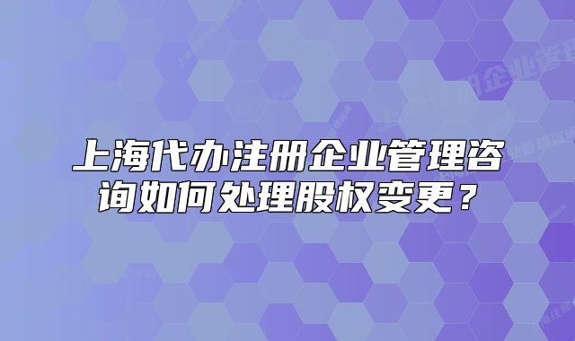 上海代办注册企业管理咨询如何处理股权变更?