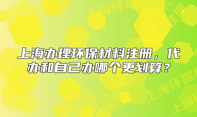 上海办理环保材料注册,代办和自己办哪个更划算?