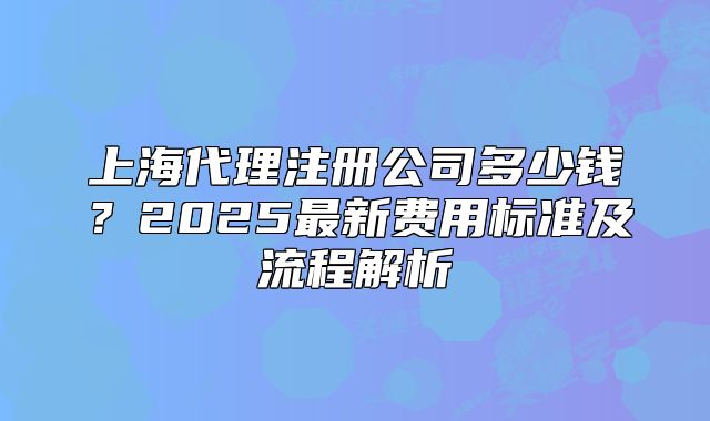 上海代理注册公司多少钱?2025最新费用标准及流程解析
