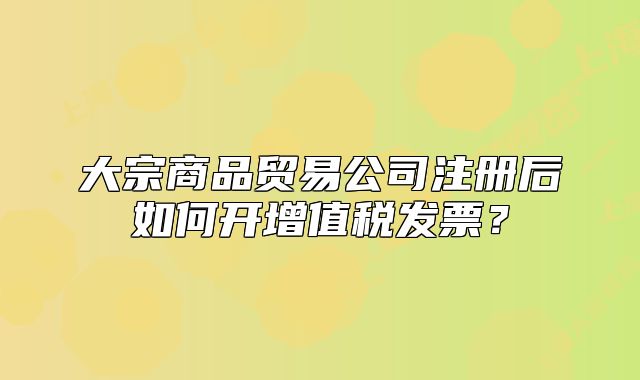 大宗商品贸易公司注册后如何开增值税发票？