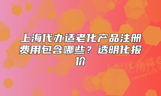 上海代办适老化产品注册费用包含哪些?透明化报价