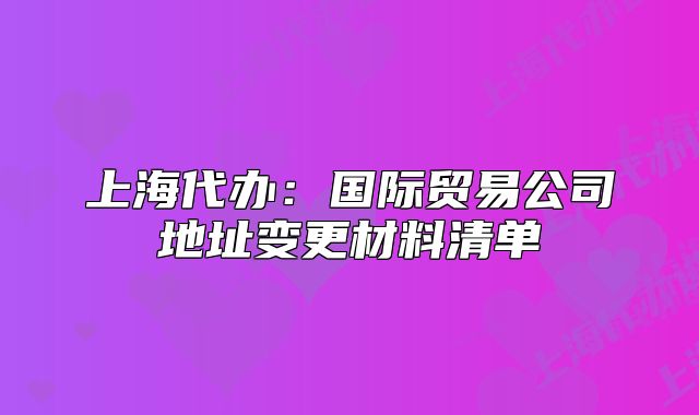 上海代办:国际贸易公司地址变更材料清单