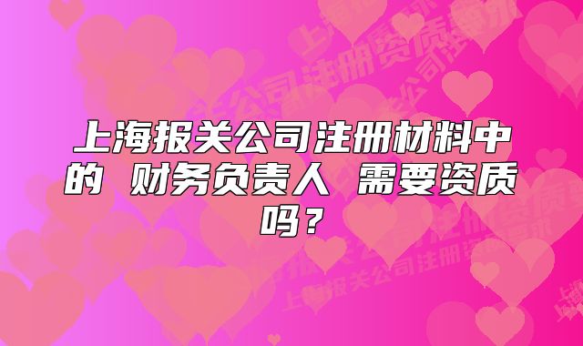 上海报关公司注册材料中的 财务负责人 需要资质吗？