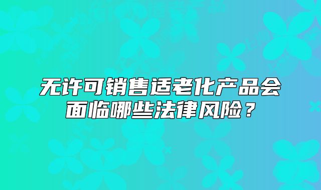 无许可销售适老化产品会面临哪些法律风险？
