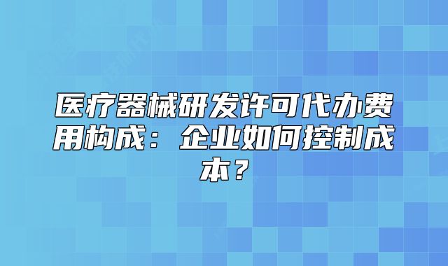 医疗器械研发许可代办费用构成:企业如何控制成本?