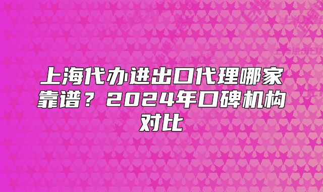上海代办进出口代理哪家靠谱?2024年口碑机构对比