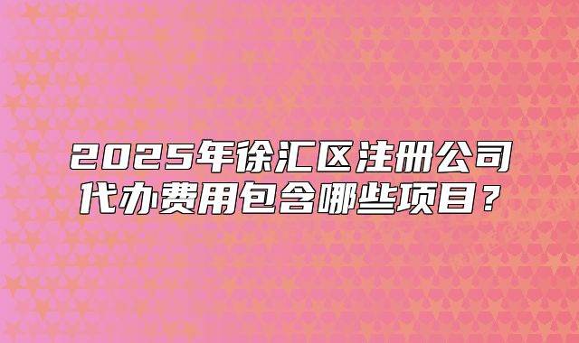 2025年徐汇区注册公司代办费用包含哪些项目?