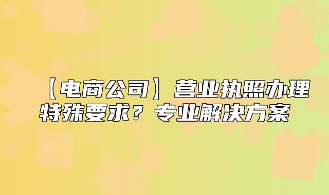 【电商公司】营业执照办理特殊要求?专业解决方案