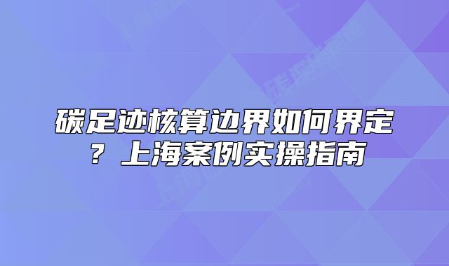 碳足迹核算边界如何界定?上海案例实操指南