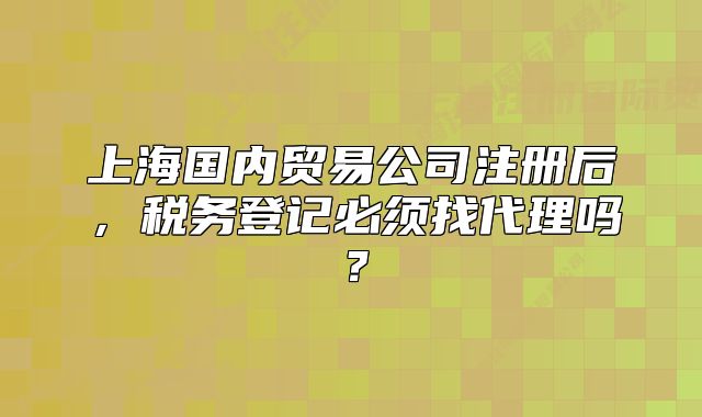 上海国内贸易公司注册后，税务登记必须找代理吗？