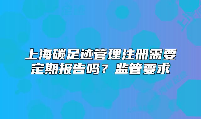 上海碳足迹管理注册需要定期报告吗?监管要求