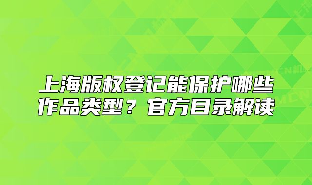 上海版权登记能保护哪些作品类型？官方目录解读