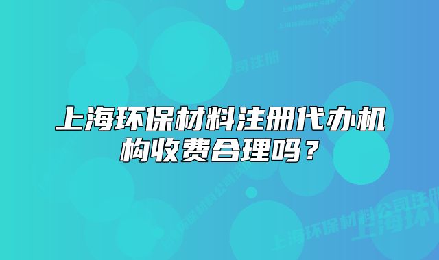 上海环保材料注册代办机构收费合理吗?