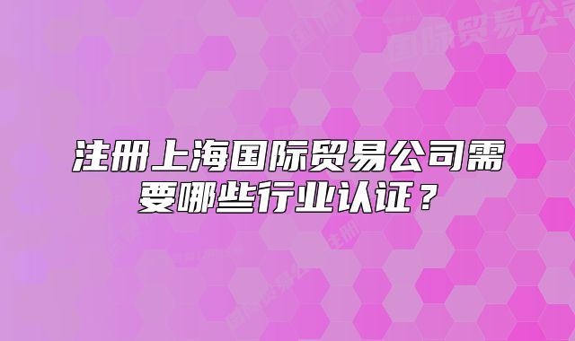 注册上海国际贸易公司需要哪些行业认证?