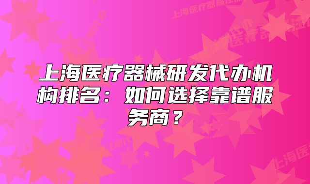 上海医疗器械研发代办机构排名：如何选择靠谱服务商？