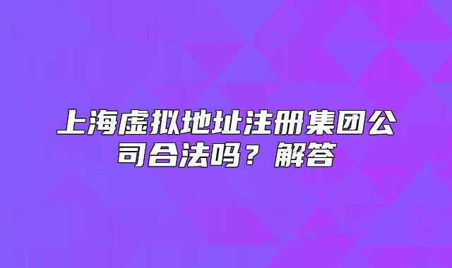 上海虚拟地址注册集团公司合法吗？解答