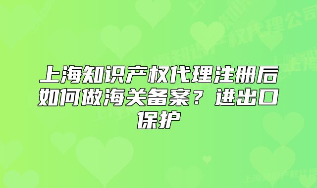上海知识产权代理注册后如何做海关备案？进出口保护