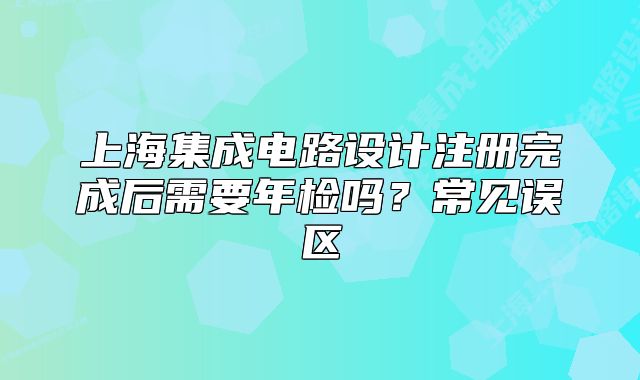 上海集成电路设计注册完成后需要年检吗？常见误区